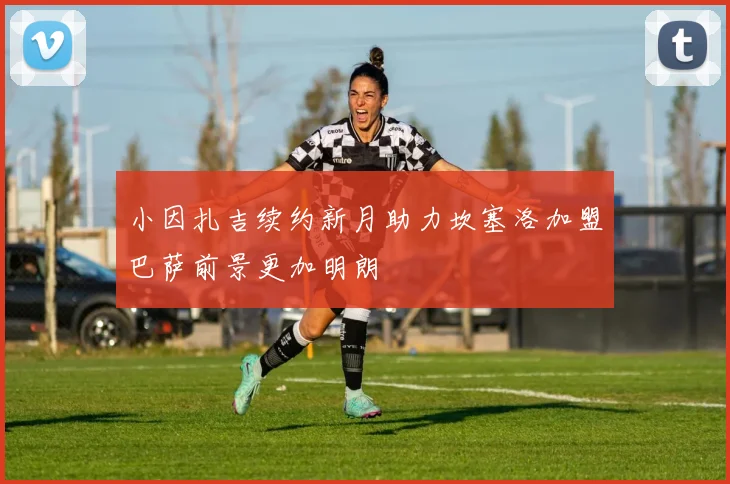 小因扎吉续约新月助力坎塞洛加盟巴萨前景更加明朗