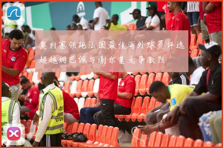 奥利塞领跑法国最佳海外球员评选超越姆巴佩与谢尔基竞争激烈