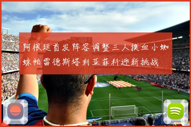 阿根廷首发阵容调整三人换血小蜘蛛帕雷德斯塔利亚菲科迎新挑战