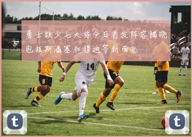 勇士缺少七大将今日首发阵容揭晓包括斯潘塞和穆迪等新面孔