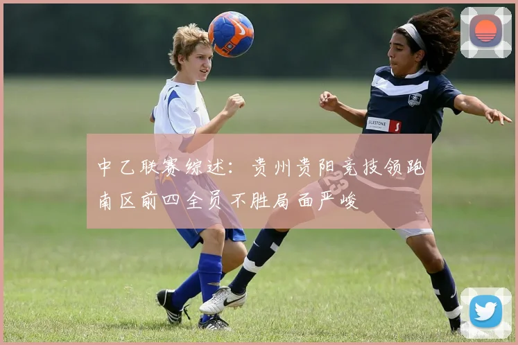 中乙联赛综述：贵州贵阳竞技领跑南区前四全员不胜局面严峻