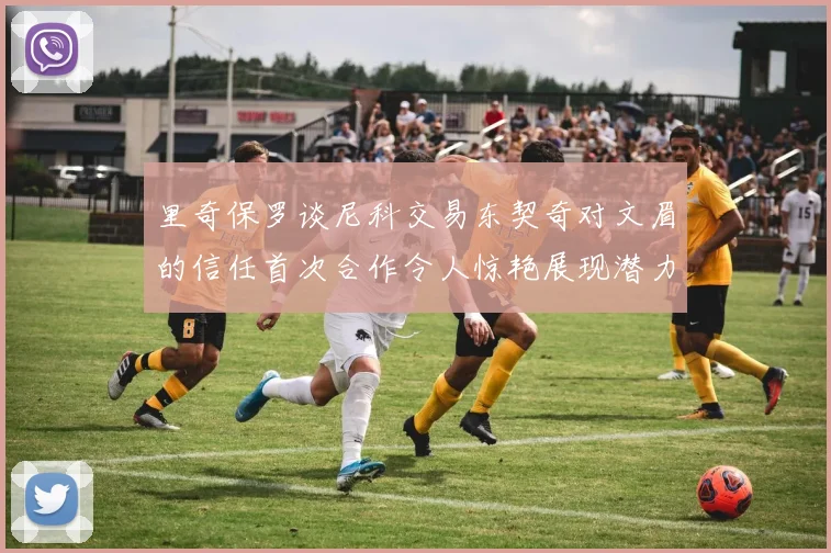 里奇保罗谈尼科交易东契奇对文眉的信任首次合作令人惊艳展现潜力