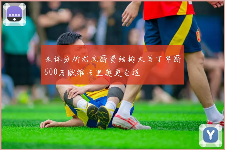 米体分析尤文薪资结构大马丁年薪600万欧维卡里奥更合适