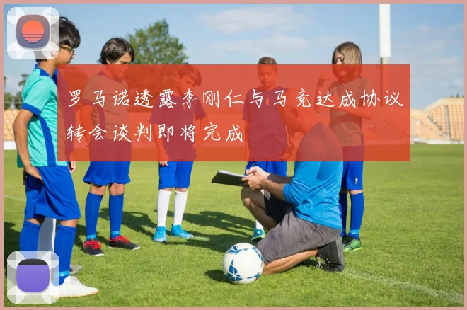 罗马诺透露李刚仁与马竞达成协议转会谈判即将完成