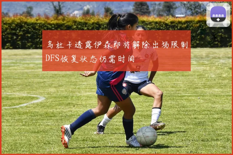 乌杜卡透露伊森即将解除出场限制DFS恢复状态仍需时间