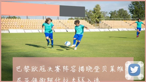 巴黎欧冠决赛阵容揭晓登贝莱维蒂尼亚领衔阿什拉夫KK入选