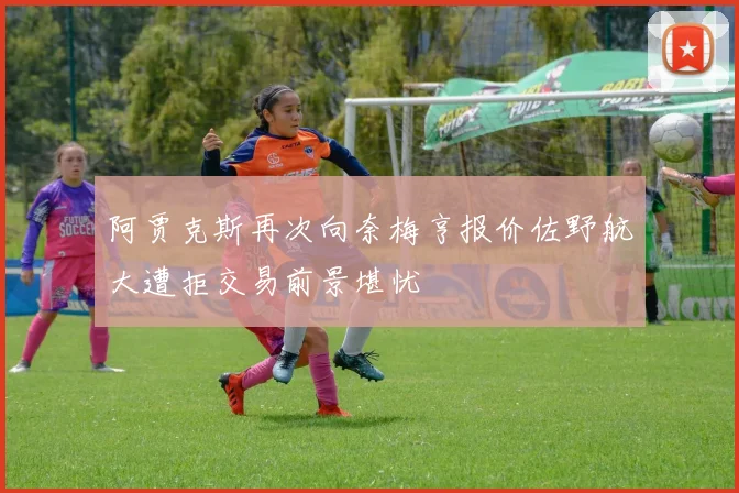 阿贾克斯再次向奈梅亨报价佐野航大遭拒交易前景堪忧