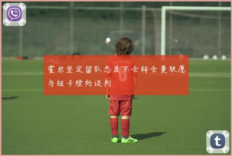 霍尔坚定留队态度不会转会曼联愿与纽卡续约谈判