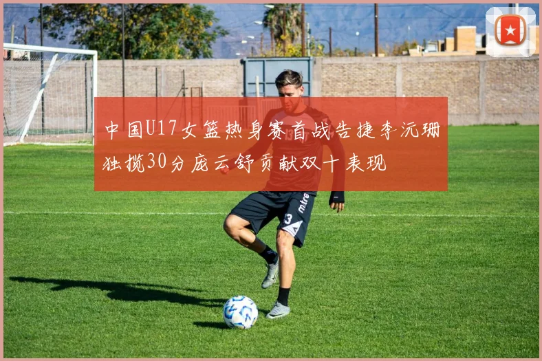 中国U17女篮热身赛首战告捷李沅珊独揽30分庞云舒贡献双十表现