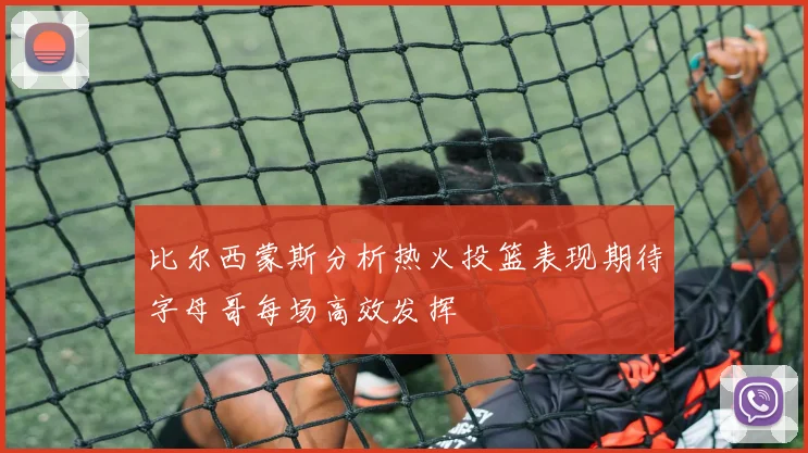 比尔西蒙斯分析热火投篮表现期待字母哥每场高效发挥