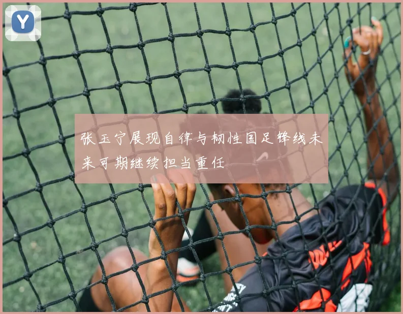 张玉宁展现自律与韧性国足锋线未来可期继续担当重任