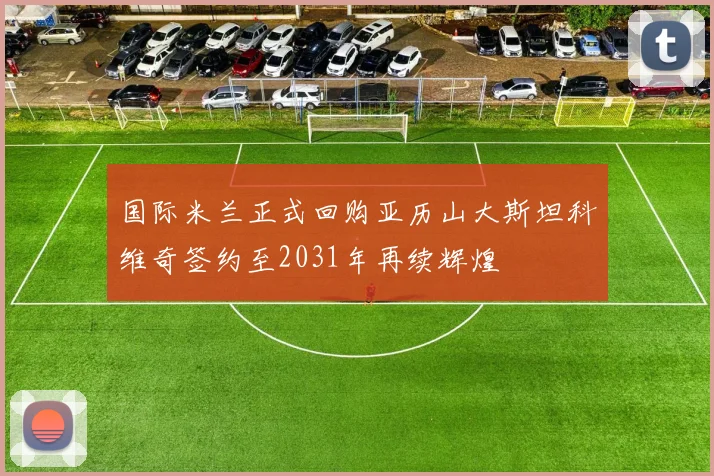 国际米兰正式回购亚历山大斯坦科维奇签约至2031年再续辉煌