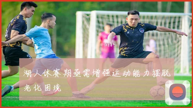 湖人休赛期亟需增强运动能力摆脱老化困境