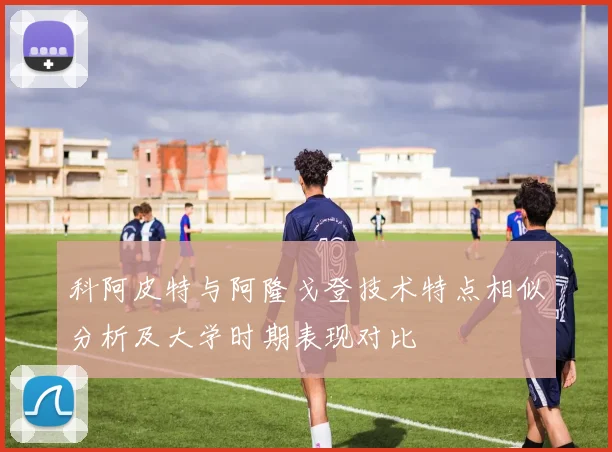 科阿皮特与阿隆戈登技术特点相似分析及大学时期表现对比