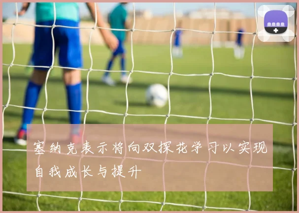 塞纳克表示将向双探花学习以实现自我成长与提升
