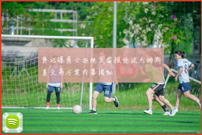 费记曝勇士拒绝莫雷报价波杰姆斯基交易方案内幕揭秘